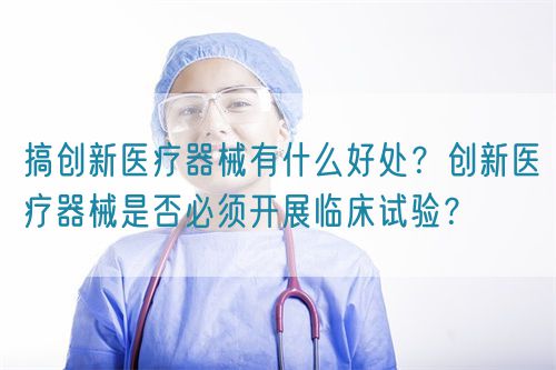 搞創(chuàng)新醫(yī)療器械有什么好處？創(chuàng)新醫(yī)療器械是否必須開展臨床試驗(yàn)？(圖1)