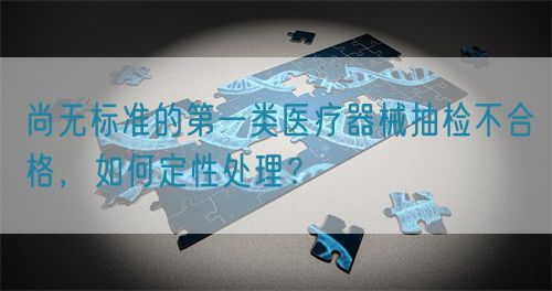尚無標準的第一類醫(yī)療器械抽檢不合格，如何定性處理？(圖1)