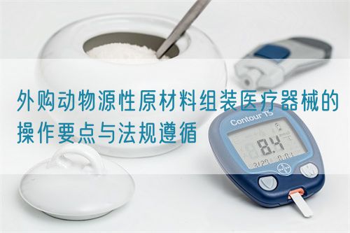 外購動物源性原材料組裝醫(yī)療器械的操作要點與法規(guī)遵循(圖1)
