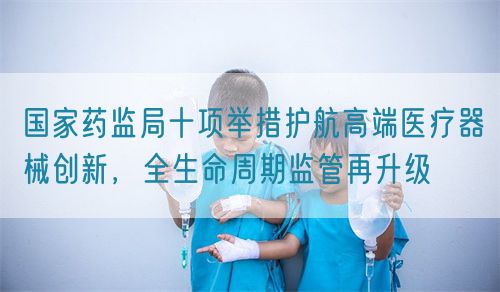 國家藥監局十項舉措護航高端醫療器械創新，全生命周期監管再升級(圖1)